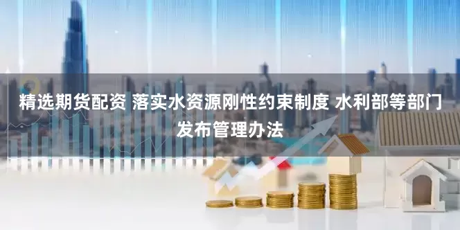 精选期货配资 落实水资源刚性约束制度 水利部等部门发布管理办法
