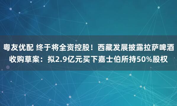 粤友优配 终于将全资控股！西藏发展披露拉萨啤酒收购草案：拟2.9亿元买下嘉士伯所持50%股权
