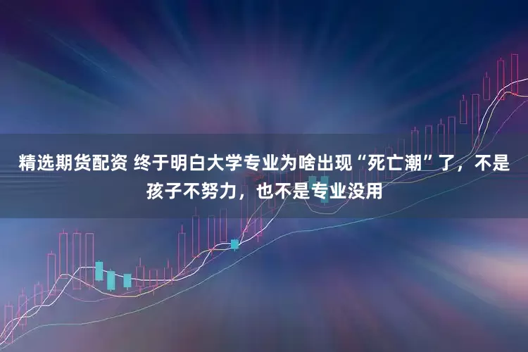 精选期货配资 终于明白大学专业为啥出现“死亡潮”了，不是孩子不努力，也不是专业没用